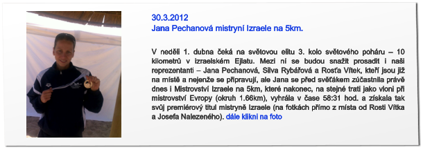 30.3.2012 Jana Pechanová mistryní Izraele na 5km. V neděli 1. dubna čeká na světovou elitu 3. kolo světového poháru – 10 kilometrů v izraelském Ejlatu. Mezi ní se budou snažit prosadit i naši reprezentanti – Jana Pechanová, Silva Rybářová a Rosťa Vítek, kteří jsou již na místě a nejenže se připravují, ale Jana se před svěťákem zúčastnila právě dnes i Mistrovství Izraele na 5km, které nakonec, na stejné trati jako vloni při mistrovství Evropy (okruh 1.66km), vyhrála v čase 58:31 hod. a získala tak svůj premiérový titul mistryně Izraele (na fotkách přímo z místa od Rosti Vítka a Josefa Nalezeného). dále klikni na foto